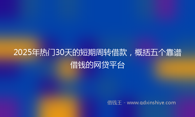 2025年热门30天的短期周转借款，概括五个靠谱借钱的网贷平台