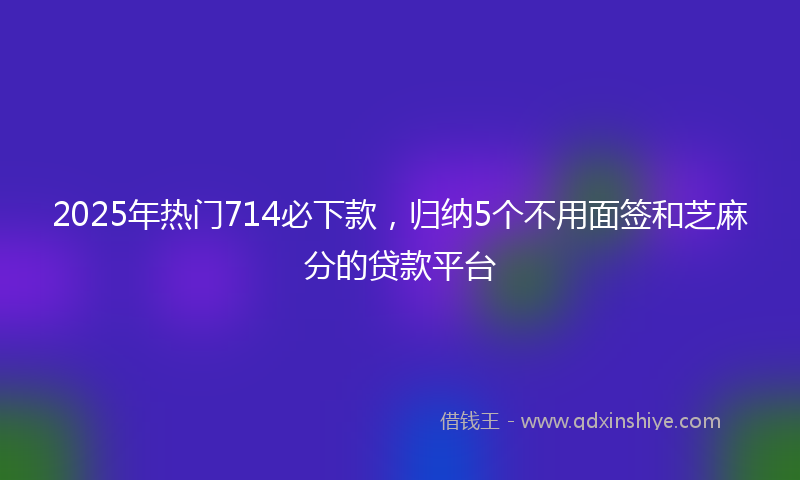 2025年热门714必下款，归纳5个不用面签和芝麻分的贷款平台