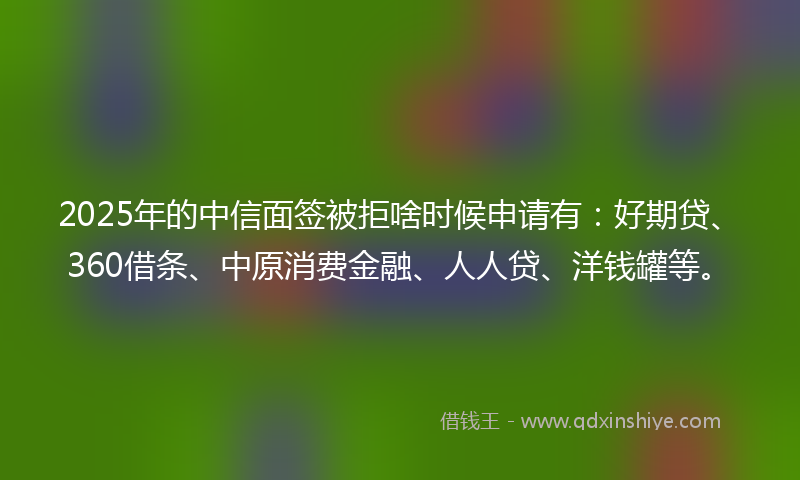 2025年的中信面签被拒啥时候申请有：好期贷、360借条、中原消费金融、人人贷、洋钱罐等。