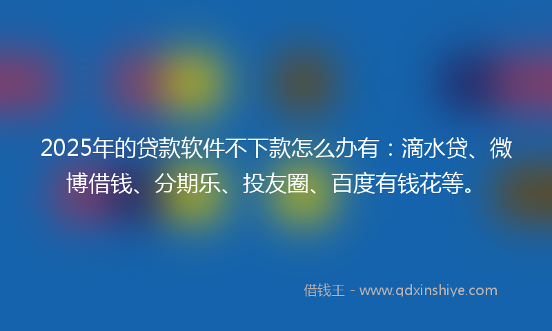 2025年的贷款软件不下款怎么办有：滴水贷、微博借钱、分期乐、投友圈、百度有钱花等。