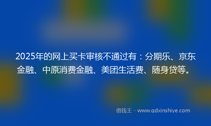2025年的网上买卡审核不通过有：分期乐、京东金融、中原消费金融、美团生活费、随身贷等。