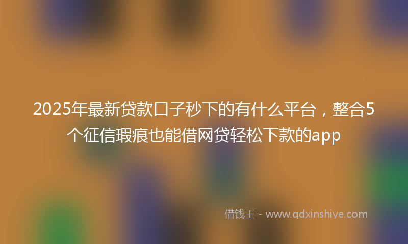 2025年最新贷款口子秒下的有什么平台，整合5个征信瑕疵也能借网贷轻松下款的app