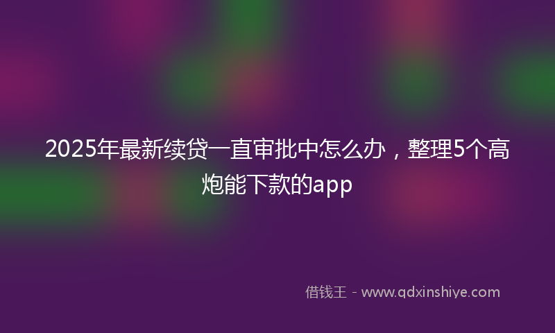 2025年最新续贷一直审批中怎么办，整理5个高炮能下款的app