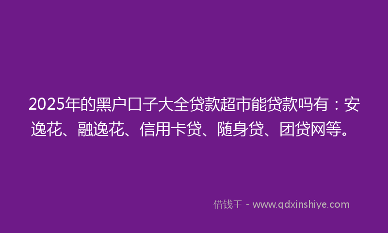 2025年的黑户口子大全贷款超市能贷款吗有：安逸花、融逸花、信用卡贷、随身贷、团贷网等。