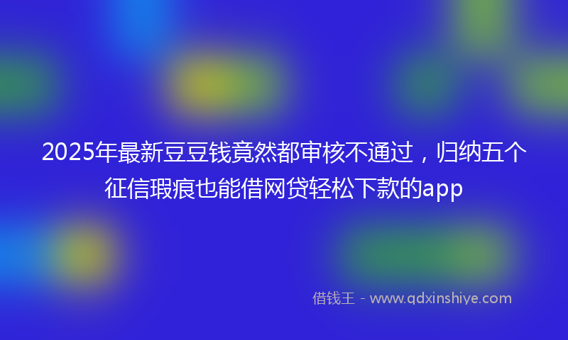 2025年最新豆豆钱竟然都审核不通过，归纳五个征信瑕疵也能借网贷轻松下款的app