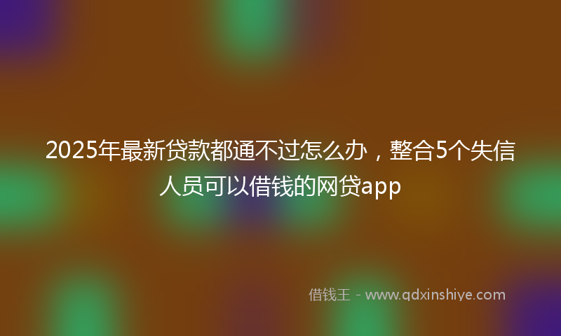2025年最新贷款都通不过怎么办，整合5个失信人员可以借钱的网贷app