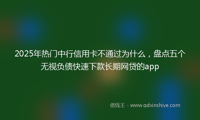 2025年热门中行信用卡不通过为什么，盘点五个无视负债快速下款长期网贷的app
