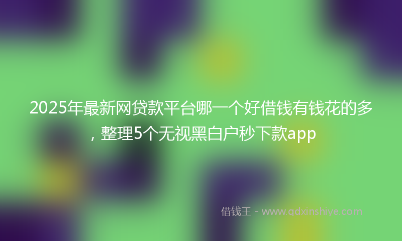2025年最新网贷款平台哪一个好借钱有钱花的多，整理5个无视黑白户秒下款app