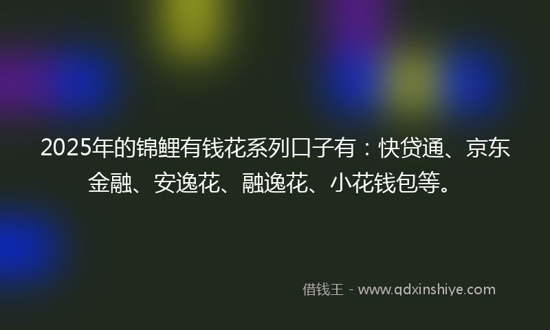 2025年的锦鲤有钱花系列口子有:快贷通、京东金融、安逸花、融逸花、小花钱包等。