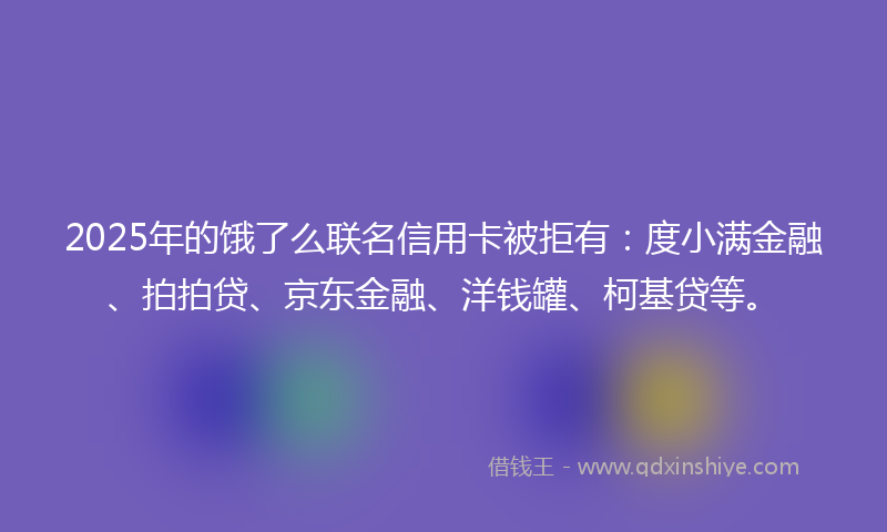2025年的饿了么联名信用卡被拒有：度小满金融、拍拍贷、京东金融、洋钱罐、柯基贷等。