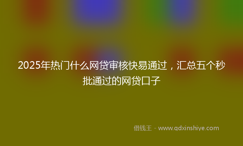 2025年热门什么网贷审核快易通过，汇总五个秒批通过的网贷口子