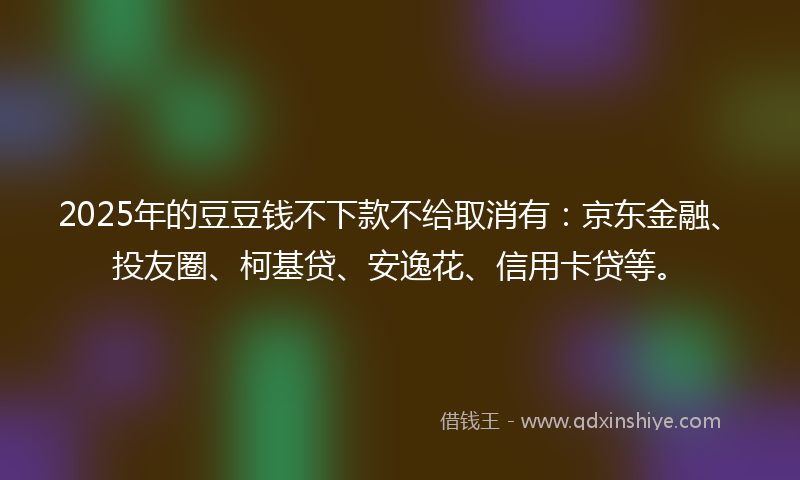 2025年的豆豆钱不下款不给取消有：京东金融、投友圈、柯基贷、安逸花、信用卡贷等。