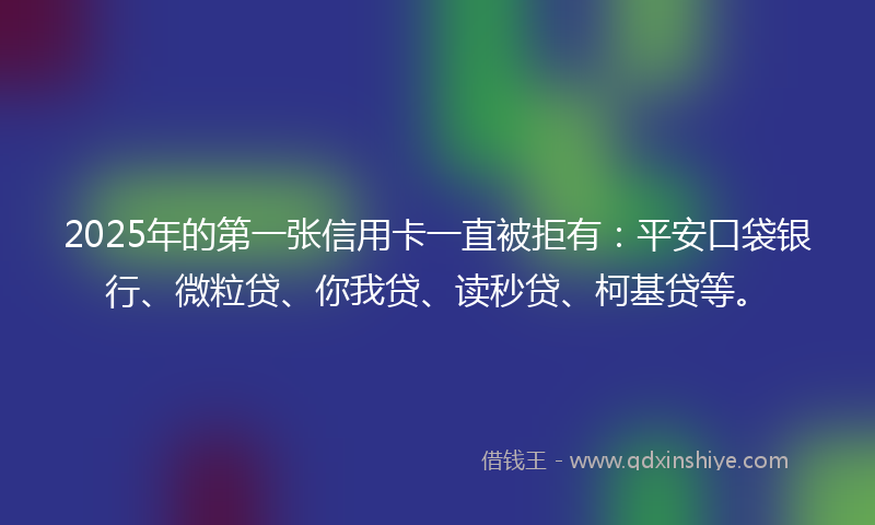2025年的第一张信用卡一直被拒有：平安口袋银行、微粒贷、你我贷、读秒贷、柯基贷等。