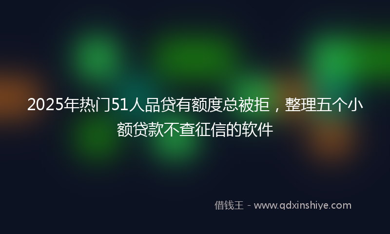 2025年热门51人品贷有额度总被拒，整理五个小额贷款不查征信的软件