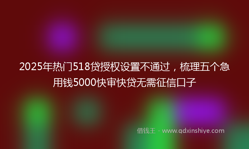 2025年热门518贷授权设置不通过，梳理五个急用钱5000快审快贷无需征信口子