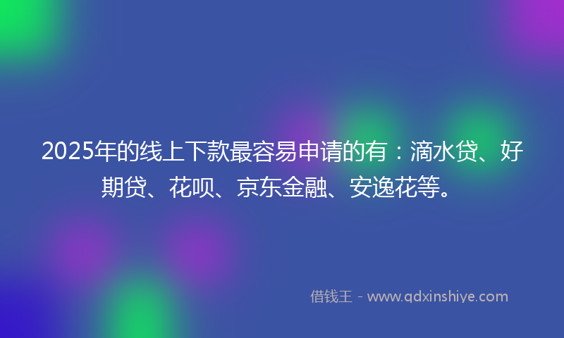 2025年的线上下款最容易申请的有：滴水贷、好期贷、花呗、京东金融、安逸花等。
