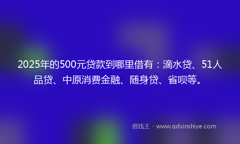2025年的500元贷款到哪里借有：滴水贷、51人品贷、中原消费金融、随身贷、省呗等。