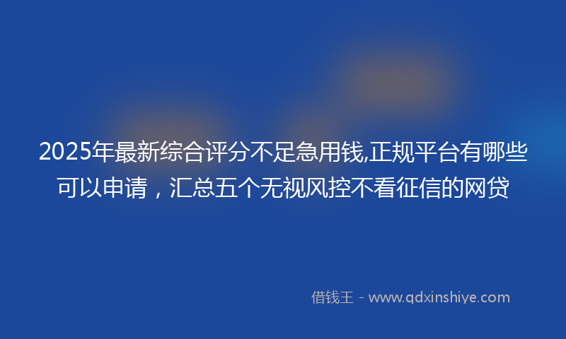 2025年最新综合评分不足急用钱,正规平台有哪些可以申请，汇总五个无视风控不看征信的网贷