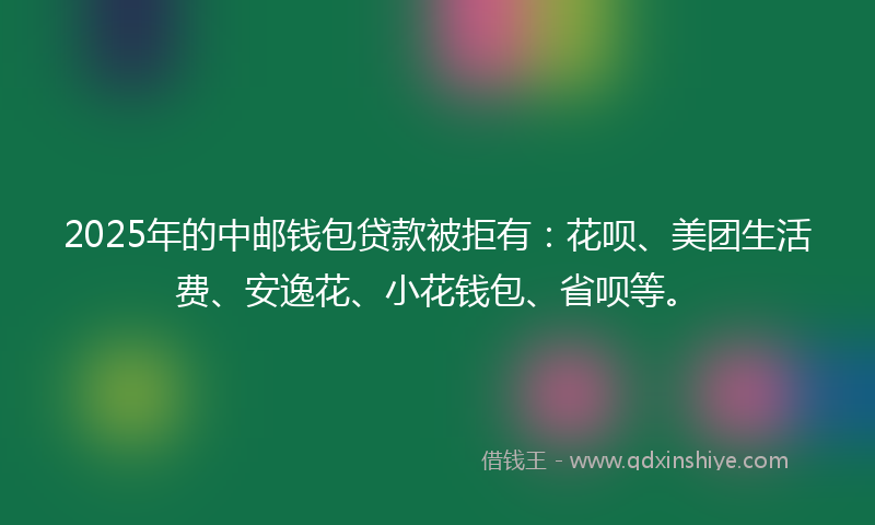 2025年的中邮钱包贷款被拒有：花呗、美团生活费、安逸花、小花钱包、省呗等。