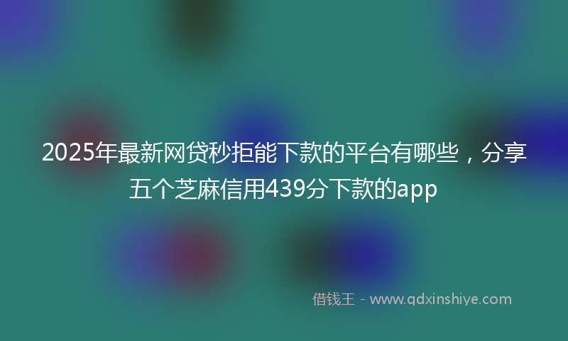 2025年最新网贷秒拒能下款的平台有哪些，分享五个芝麻信用439分下款的app