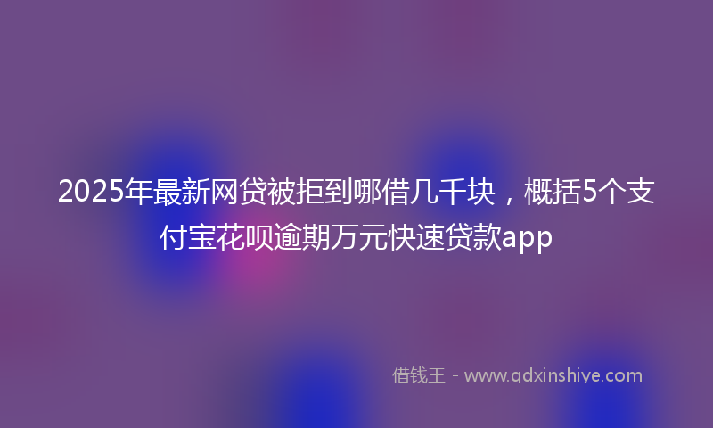 2025年最新网贷被拒到哪借几千块，概括5个支付宝花呗逾期万元快速贷款app