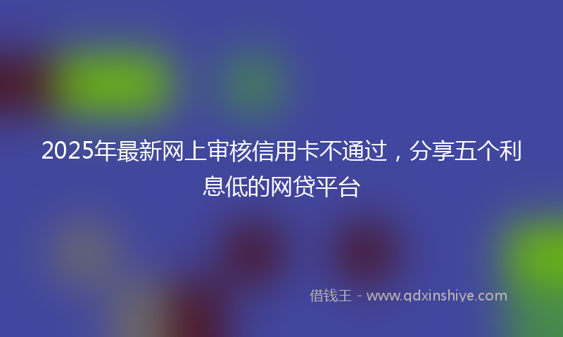 2025年最新网上审核信用卡不通过，分享五个利息低的网贷平台