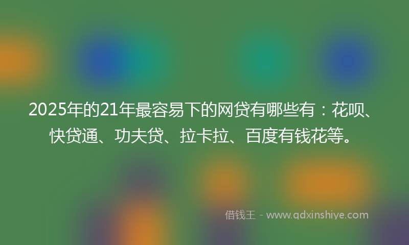 2025年的21年最容易下的网贷有哪些有：花呗、快贷通、功夫贷、拉卡拉、百度有钱花等。