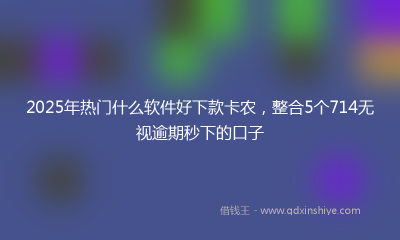 2025年热门什么软件好下款卡农，整合5个714无视逾期秒下的口子