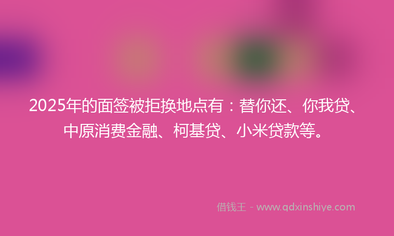 2025年的面签被拒换地点有：替你还、你我贷、中原消费金融、柯基贷、小米贷款等。