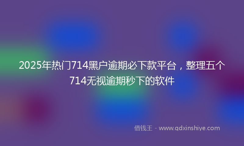 2025年热门714黑户逾期必下款平台，整理五个714无视逾期秒下的软件