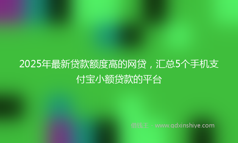 2025年最新贷款额度高的网贷，汇总5个手机支付宝小额贷款的平台