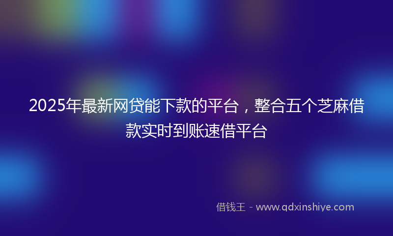 2025年最新网贷能下款的平台，整合五个芝麻借款实时到账速借平台