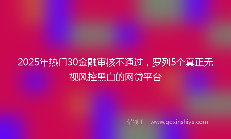 2025年热门30金融审核不通过，罗列5个真正无视风控黑白的网贷平台