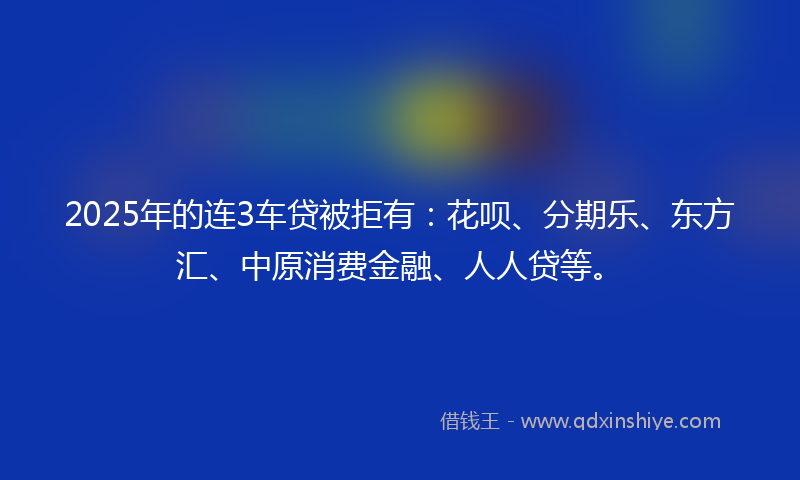 2025年的连3车贷被拒有：花呗、分期乐、东方汇、中原消费金融、人人贷等。