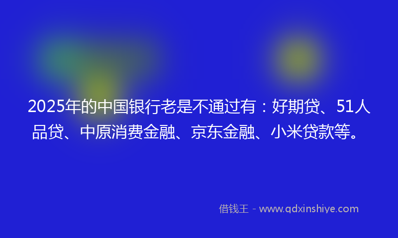 2025年的中国银行老是不通过有：好期贷、51人品贷、中原消费金融、京东金融、小米贷款等。