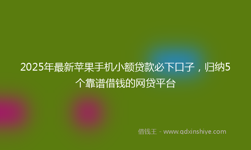 2025年最新苹果手机小额贷款必下口子，归纳5个靠谱借钱的网贷平台