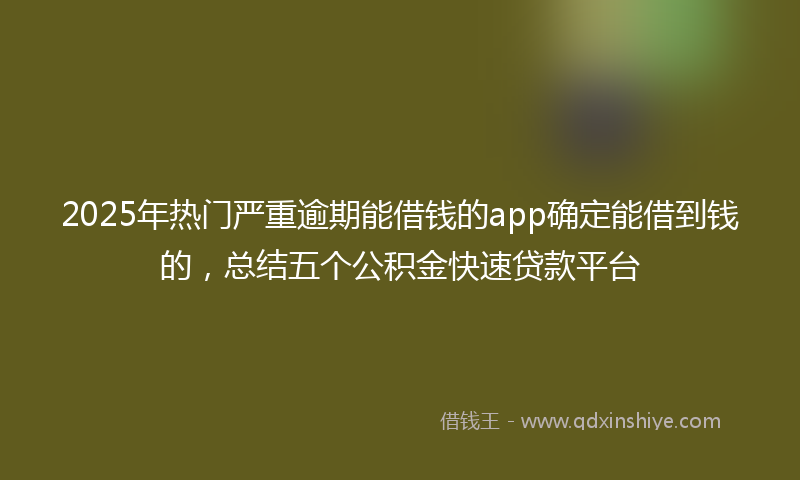 2025年热门严重逾期能借钱的app确定能借到钱的，总结五个公积金快速贷款平台