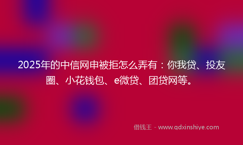 2025年的中信网申被拒怎么弄有：你我贷、投友圈、小花钱包、e微贷、团贷网等。