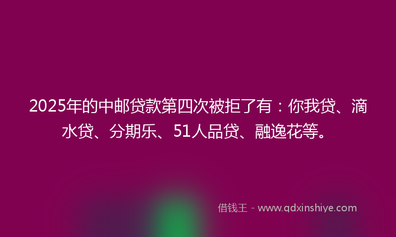 2025年的中邮贷款第四次被拒了有：你我贷、滴水贷、分期乐、51人品贷、融逸花等。