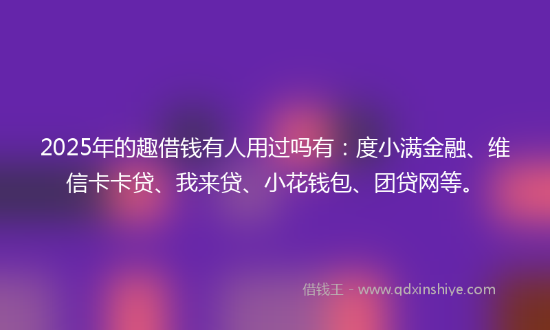 2025年的趣借钱有人用过吗有：度小满金融、维信卡卡贷、我来贷、小花钱包、团贷网等。