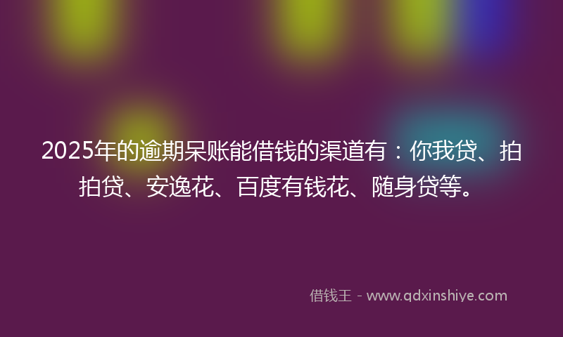 2025年的逾期呆账能借钱的渠道有：你我贷、拍拍贷、安逸花、百度有钱花、随身贷等。