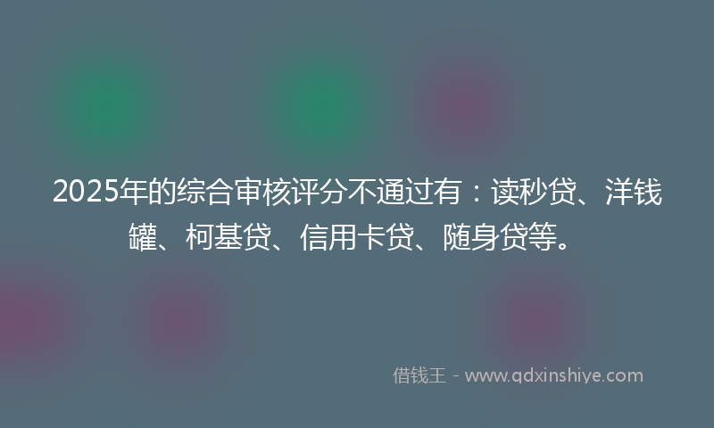 2025年的综合审核评分不通过有：读秒贷、洋钱罐、柯基贷、信用卡贷、随身贷等。