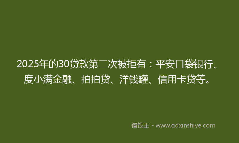 2025年的30贷款第二次被拒有：平安口袋银行、度小满金融、拍拍贷、洋钱罐、信用卡贷等。