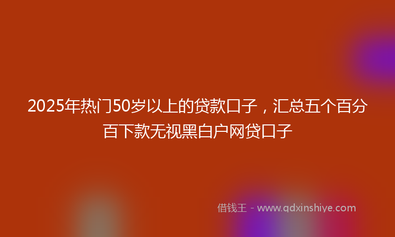 2025年热门50岁以上的贷款口子，汇总五个百分百下款无视黑白户网贷口子