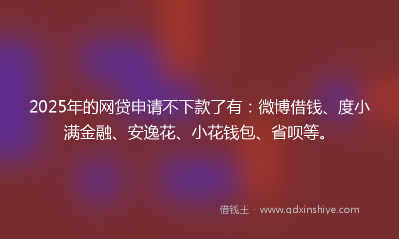2025年的网贷申请不下款了有：微博借钱、度小满金融、安逸花、小花钱包、省呗等。