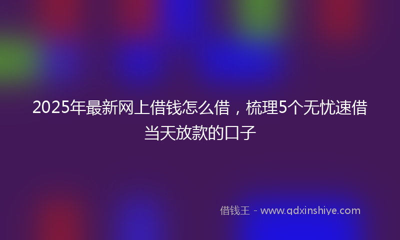 2025年最新网上借钱怎么借，梳理5个无忧速借当天放款的口子