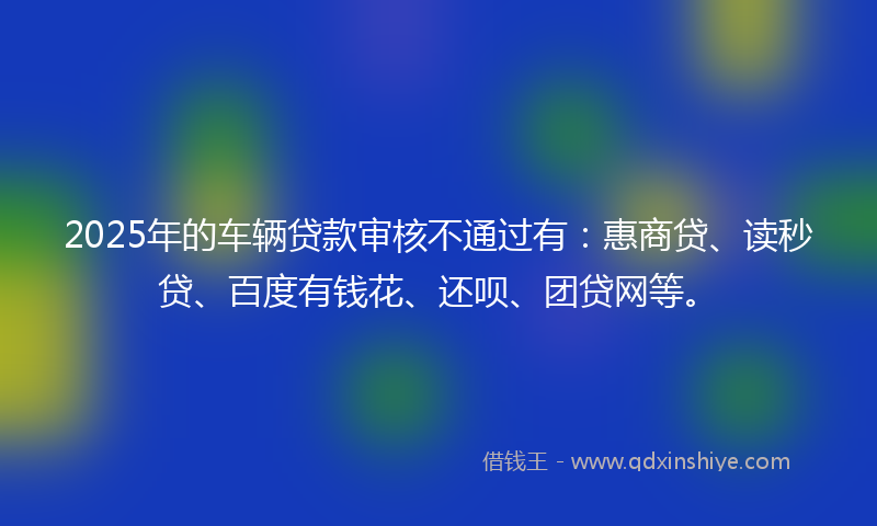 2025年的车辆贷款审核不通过有：惠商贷、读秒贷、百度有钱花、还呗、团贷网等。