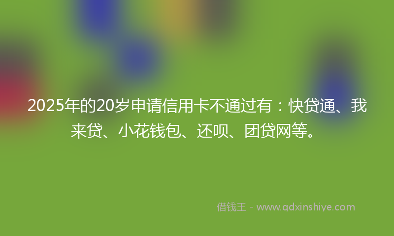 2025年的20岁申请信用卡不通过有：快贷通、我来贷、小花钱包、还呗、团贷网等。