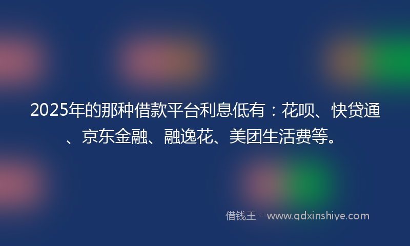 2025年的那种借款平台利息低有：花呗、快贷通、京东金融、融逸花、美团生活费等。