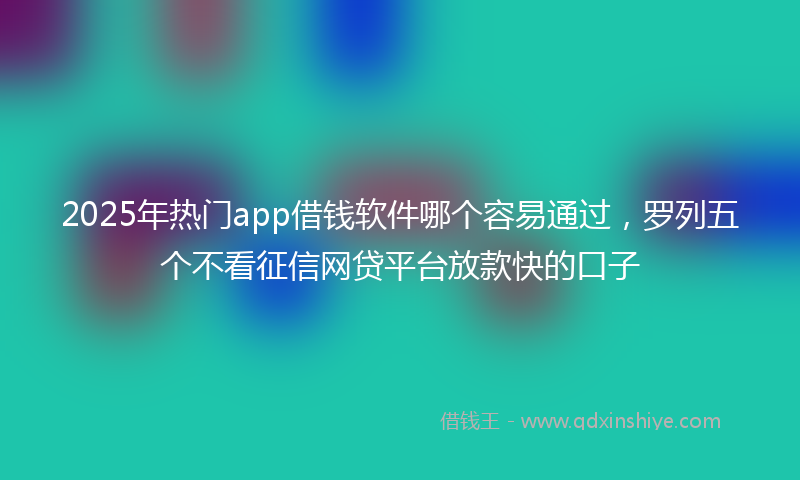 2025年热门app借钱软件哪个容易通过，罗列五个不看征信网贷平台放款快的口子